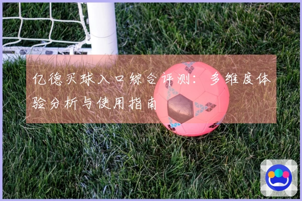 亿德买球入口综合评测：多维度体验分析与使用指南
